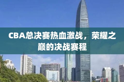 CBA总决赛热血激战，荣耀之巅的决战赛程