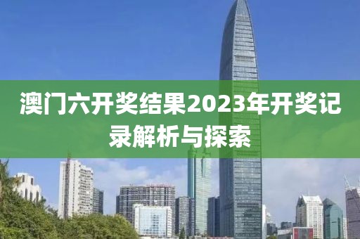 澳门六开奖结果2023年开奖记录解析与探索