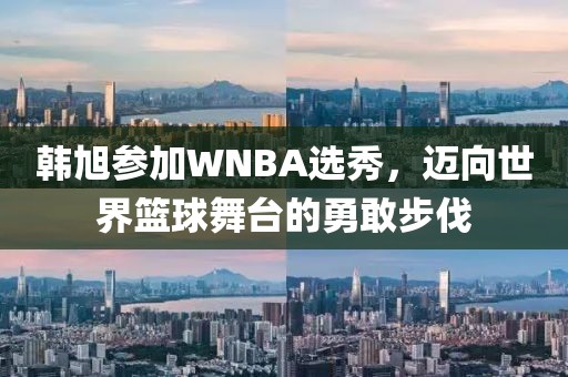 韩旭参加WNBA选秀，迈向世界篮球舞台的勇敢步伐