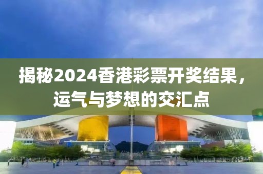 揭秘2024香港彩票开奖结果，运气与梦想的交汇点