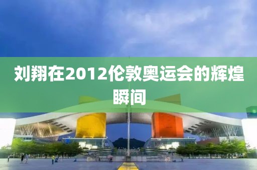 刘翔在2012伦敦奥运会的辉煌瞬间