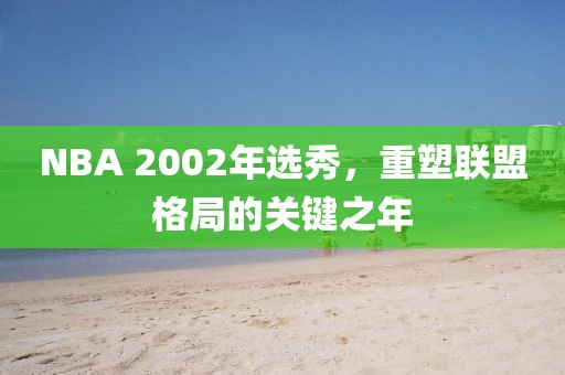 NBA 2002年选秀，重塑联盟格局的关键之年