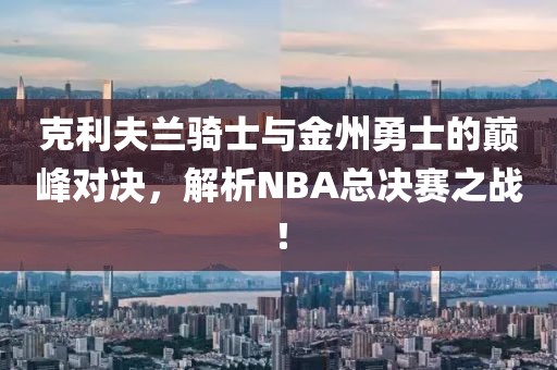 克利夫兰骑士与金州勇士的巅峰对决，解析NBA总决赛之战！