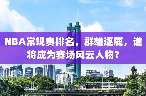 NBA常规赛排名，群雄逐鹿，谁将成为赛场风云人物？