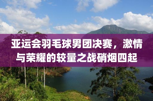 亚运会羽毛球男团决赛，激情与荣耀的较量之战硝烟四起