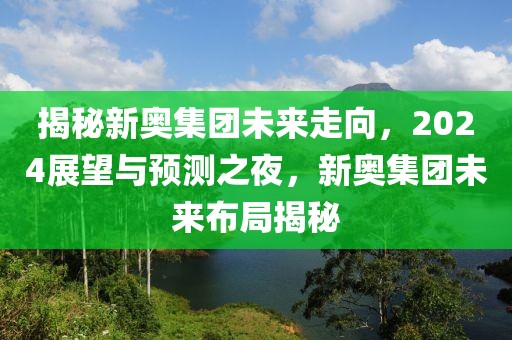 揭秘新奥集团未来走向，2024展望与预测之夜，新奥集团未来布局揭秘