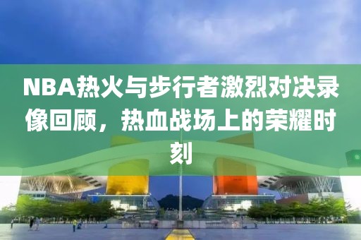 NBA热火与步行者激烈对决录像回顾，热血战场上的荣耀时刻