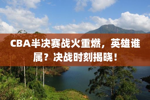 CBA半决赛战火重燃，英雄谁属？决战时刻揭晓！