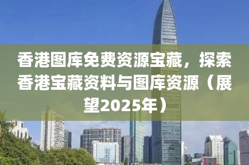 香港图库免费资源宝藏，探索香港宝藏资料与图库资源（展望2025年）