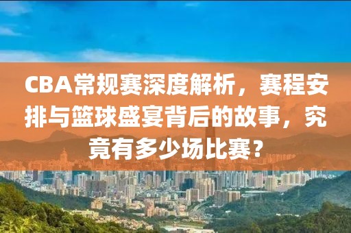 CBA常规赛深度解析，赛程安排与篮球盛宴背后的故事，究竟有多少场比赛？