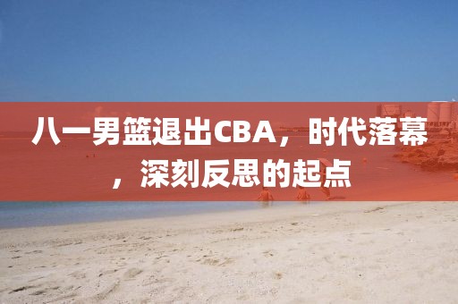 八一男篮退出CBA，时代落幕，深刻反思的起点