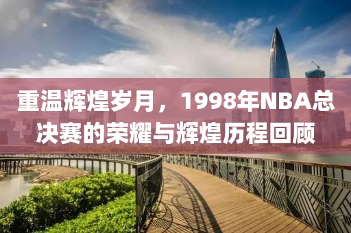 重温辉煌岁月，1998年NBA总决赛的荣耀与辉煌历程回顾