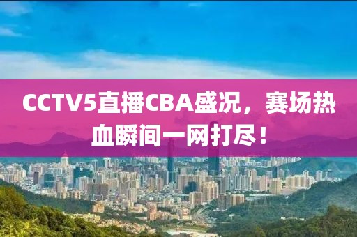 CCTV5直播CBA盛况，赛场热血瞬间一网打尽！