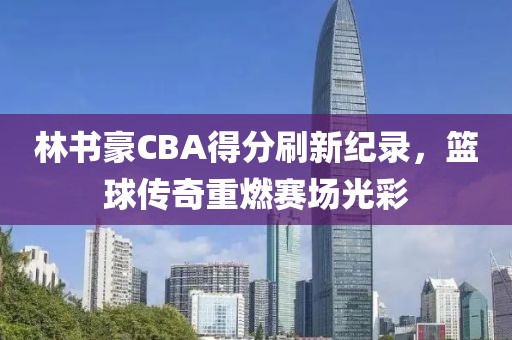 林书豪CBA得分刷新纪录，篮球传奇重燃赛场光彩