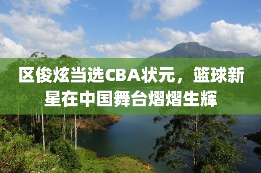 区俊炫当选CBA状元，篮球新星在中国舞台熠熠生辉