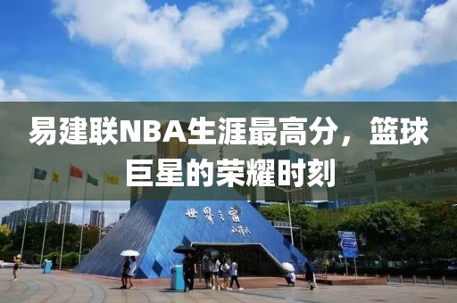 易建联NBA生涯最高分，篮球巨星的荣耀时刻