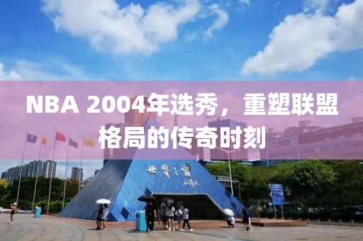 NBA 2004年选秀，重塑联盟格局的传奇时刻