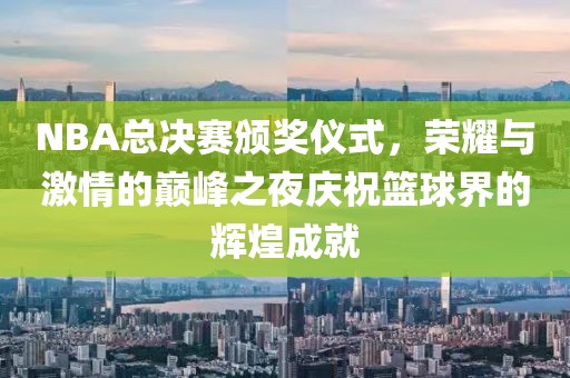 NBA总决赛颁奖仪式，荣耀与激情的巅峰之夜庆祝篮球界的辉煌成就