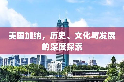 美国加纳，历史、文化与发展的深度探索