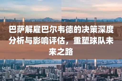 巴萨解雇巴尔韦德的决策深度分析与影响评估，重塑球队未来之路