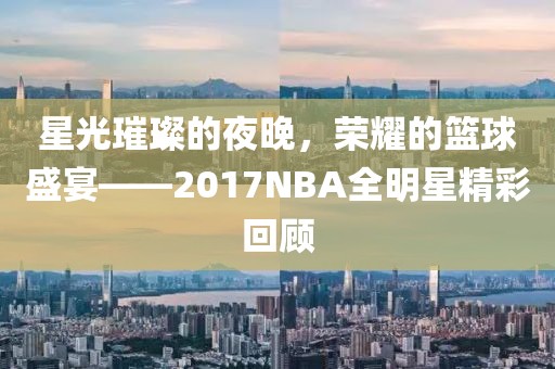 星光璀璨的夜晚，荣耀的篮球盛宴——2017NBA全明星精彩回顾