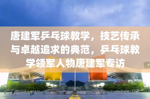 唐建军乒乓球教学，技艺传承与卓越追求的典范，乒乓球教学领军人物唐建军专访