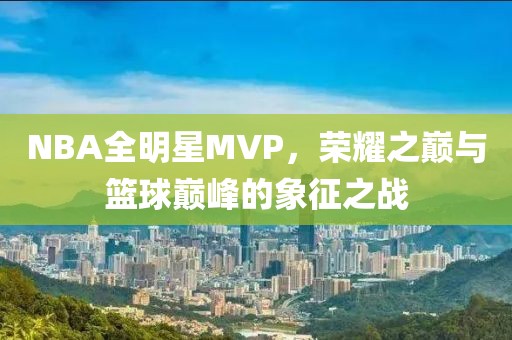 NBA全明星MVP，荣耀之巅与篮球巅峰的象征之战