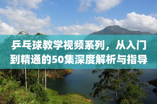 乒乓球教学视频系列，从入门到精通的50集深度解析与指导