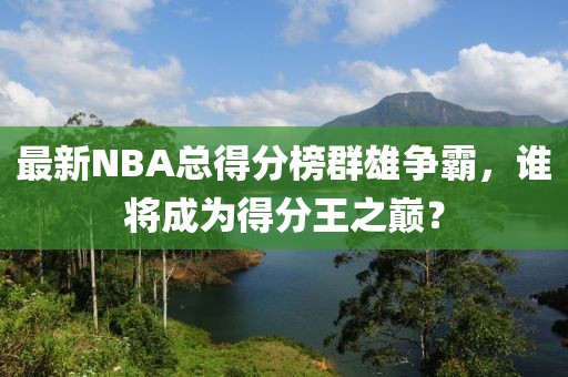 最新NBA总得分榜群雄争霸，谁将成为得分王之巅？