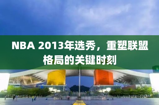 NBA 2013年选秀，重塑联盟格局的关键时刻