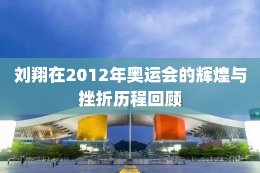 刘翔在2012年奥运会的辉煌与挫折历程回顾