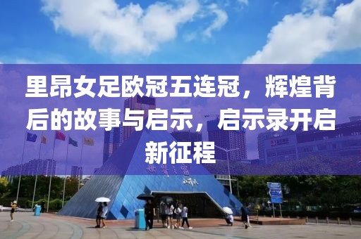 里昂女足欧冠五连冠，辉煌背后的故事与启示，启示录开启新征程