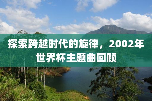 探索跨越时代的旋律，2002年世界杯主题曲回顾