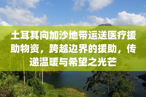 土耳其向加沙地带运送医疗援助物资，跨越边界的援助，传递温暖与希望之光芒