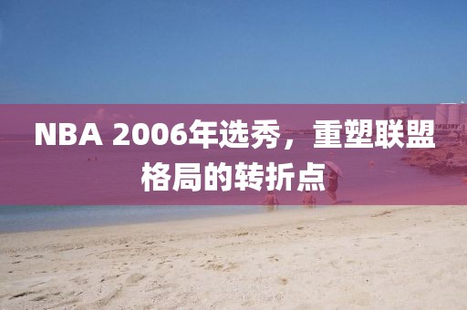 NBA 2006年选秀，重塑联盟格局的转折点