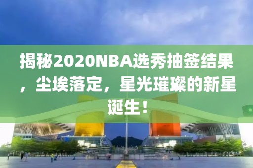 揭秘2020NBA选秀抽签结果，尘埃落定，星光璀璨的新星诞生！