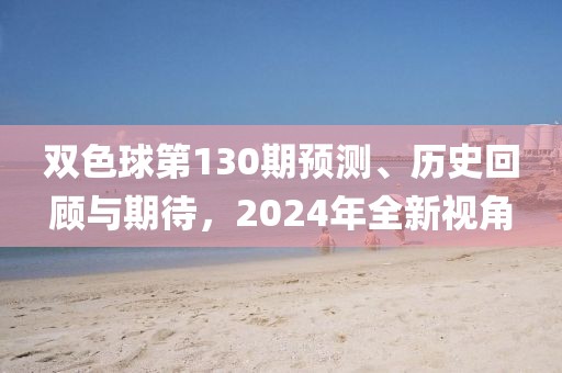 双色球第130期预测、历史回顾与期待，2024年全新视角