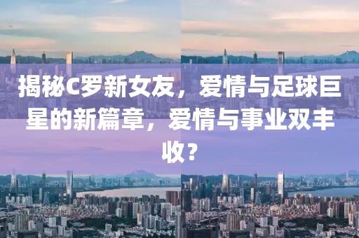 揭秘C罗新女友，爱情与足球巨星的新篇章，爱情与事业双丰收？