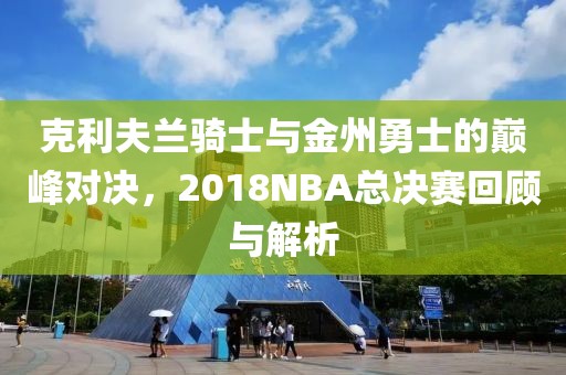 克利夫兰骑士与金州勇士的巅峰对决，2018NBA总决赛回顾与解析