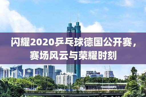 闪耀2020乒乓球德国公开赛，赛场风云与荣耀时刻