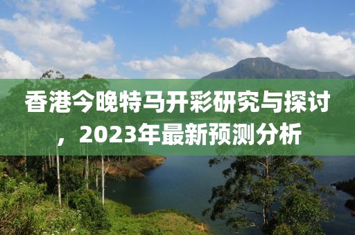 香港今晚特马开彩研究与探讨，2023年最新预测分析