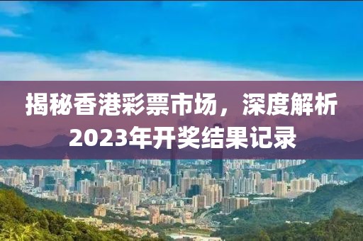 揭秘香港彩票市场，深度解析2023年开奖结果记录