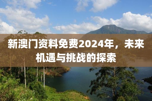 新澳门资料免费2024年，未来机遇与挑战的探索