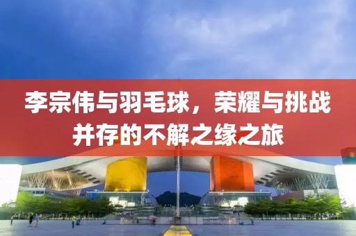 李宗伟与羽毛球，荣耀与挑战并存的不解之缘之旅