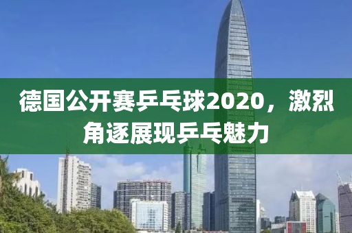 德国公开赛乒乓球2020，激烈角逐展现乒乓魅力