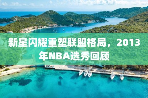 新星闪耀重塑联盟格局，2013年NBA选秀回顾