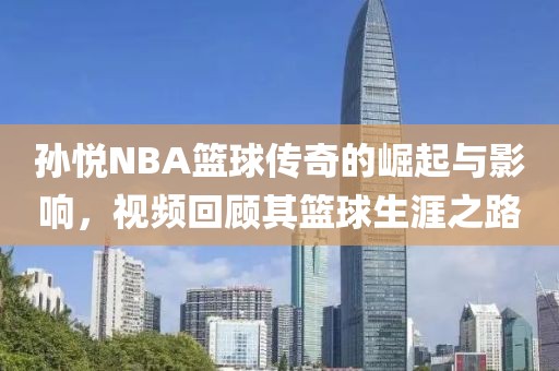 孙悦NBA篮球传奇的崛起与影响，视频回顾其篮球生涯之路