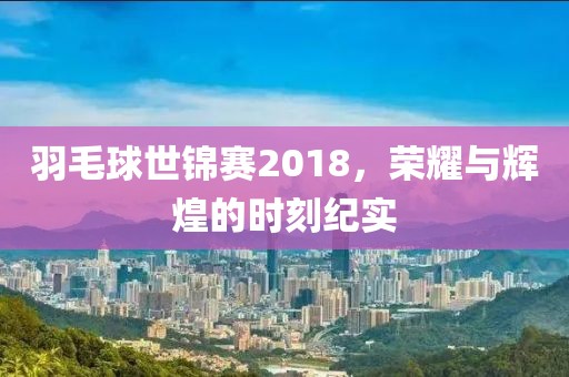 羽毛球世锦赛2018，荣耀与辉煌的时刻纪实