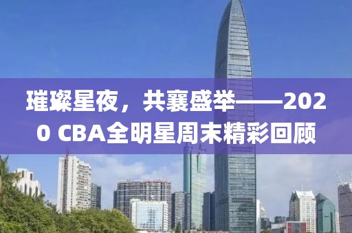 璀璨星夜，共襄盛举——2020 CBA全明星周末精彩回顾