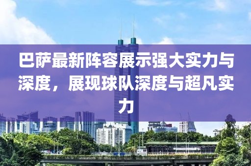 巴萨最新阵容展示强大实力与深度，展现球队深度与超凡实力